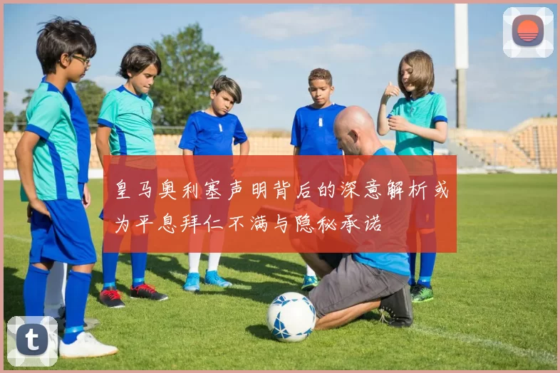 皇马奥利塞声明背后的深意解析或为平息拜仁不满与隐秘承诺