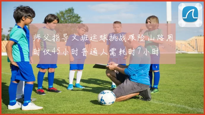 师父指导文班运球挑战艰险山路用时仅45小时普通人需耗时7小时