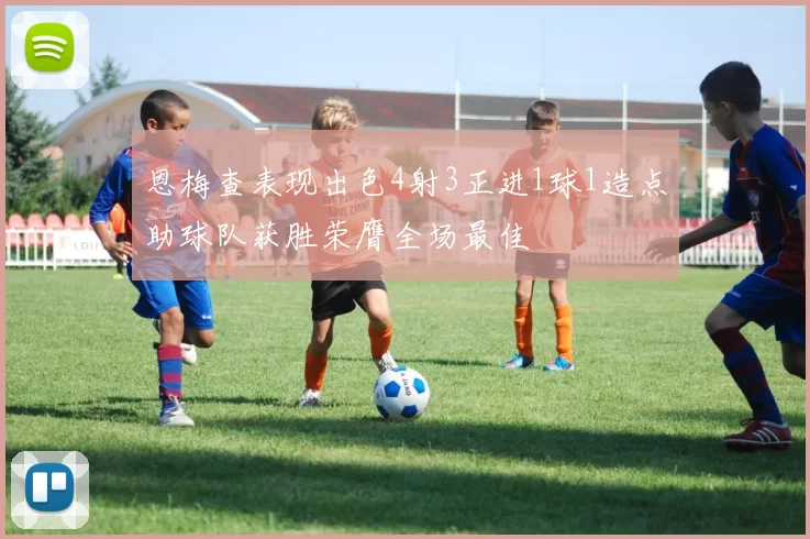 恩梅查表现出色4射3正进1球1造点助球队获胜荣膺全场最佳