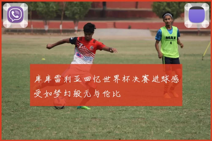 库库雷利亚回忆世界杯决赛进球感受如梦幻般无与伦比