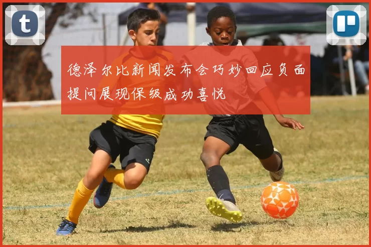 德泽尔比新闻发布会巧妙回应负面提问展现保级成功喜悦