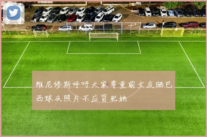 维尼修斯呼吁大家尊重前女友晒巴西球衣照片不应冒犯她