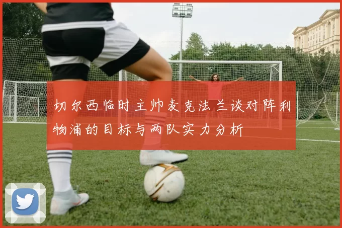 切尔西临时主帅麦克法兰谈对阵利物浦的目标与两队实力分析