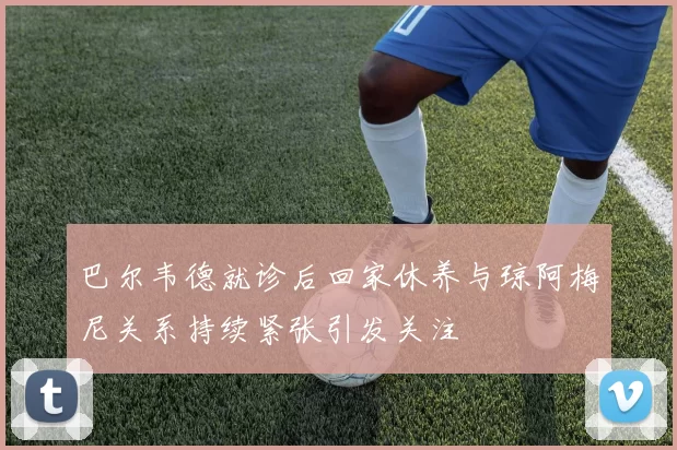 巴尔韦德就诊后回家休养与琼阿梅尼关系持续紧张引发关注