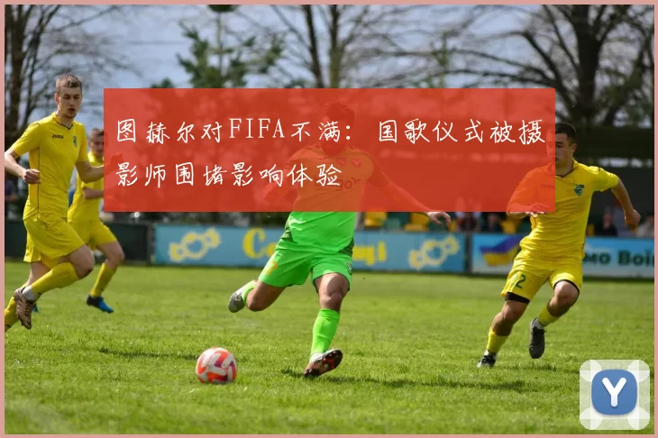 图赫尔对FIFA不满：国歌仪式被摄影师围堵影响体验