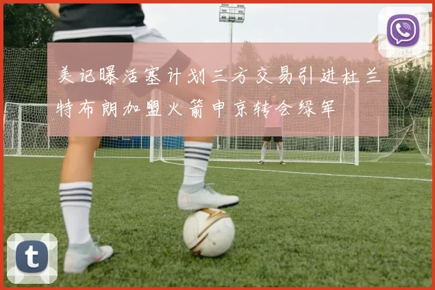 美记曝活塞计划三方交易引进杜兰特布朗加盟火箭申京转会绿军