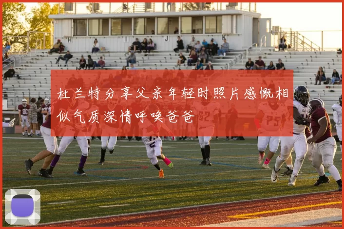 杜兰特分享父亲年轻时照片感慨相似气质深情呼唤爸爸