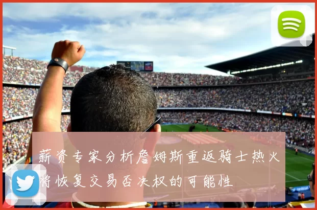 薪资专家分析詹姆斯重返骑士热火将恢复交易否决权的可能性