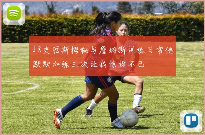 JR史密斯揭秘与詹姆斯训练日常他默默加练三次让我惊讶不已
