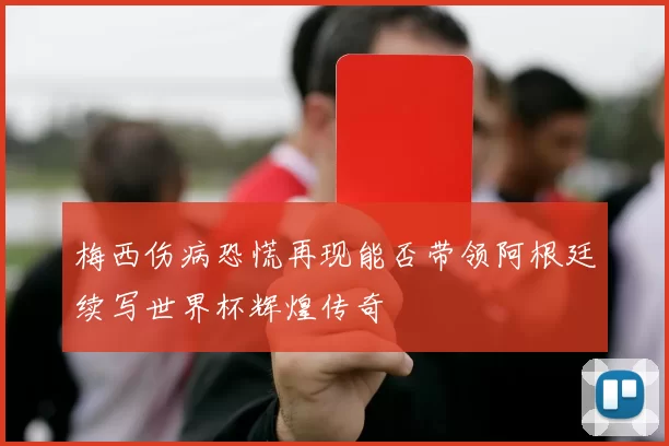 梅西伤病恐慌再现能否带领阿根廷续写世界杯辉煌传奇
