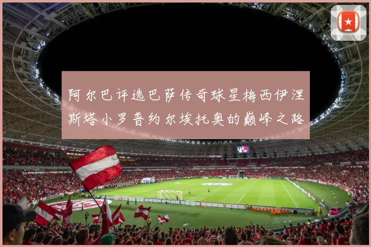 阿尔巴评选巴萨传奇球星梅西伊涅斯塔小罗普约尔埃托奥的巅峰之路