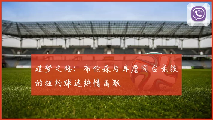 追梦之路：布伦森与库詹同台竞技的纽约球迷热情高涨
