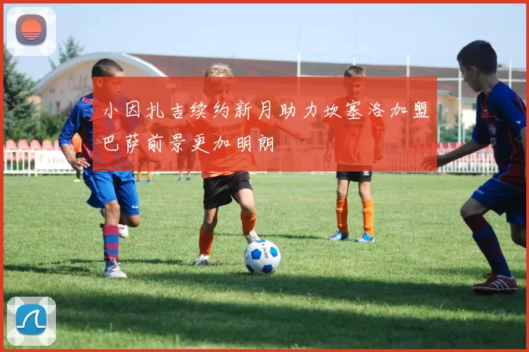 小因扎吉续约新月助力坎塞洛加盟巴萨前景更加明朗