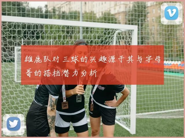 雄鹿队对三球的兴趣源于其与字母哥的搭档潜力分析